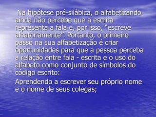Na hipótese pré-silábica, o alfabetizando
ainda não percebe que a escrita
representa a fala e, por isso, “escreve
aleatoriamente”. Portanto, o primeiro
passo na sua alfabetização é criar
oportunidades para que a pessoa perceba
a relação entre fala - escrita e o uso do
alfabeto como conjunto de símbolos do
código escrito:
Aprendendo a escrever seu próprio nome
e o nome de seus colegas;
 