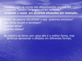 Trabalhar com os nomes dos alfabetizandos escritos em
crachás, listados no quadro ou em cartazes;
Explorar o nome em diversas situações por exemplo:
Dentro da palavra VALDEMAR o que podemos encontrar?
Que letras iniciam e terminam?
Quantas letras?
Quantas silabas?
No registro as letras com caixa alta é a melhor forma, mas
devemos apresentar o alfabeto em diferentes formas;
 