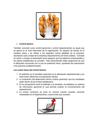 Control táctico:
También conocido como control gerencial o control departamental, es aquel que
se ejerce en el nivel intermedio de la organización. Su espacio de tiempo es el
mediano plazo y se refiere a los aspectos menos globales de la empresa,
abordando cada unidad de la empresa (departamento) de forma aislada. Consiste
en medir y corregir el desempeño para asegurar que los objetivos empresariales y
los planes establecidos se cumplan. Todo administrador debe asegurarse de que
lo efectuado concuerda con lo que se pretendía hacer, ajustando las operaciones
a los patrones predeterminados.
Las cuatro fases del control táctico:
1. El estándar es el resultado esperado en la planeación departamental y por
tanto hacer referencia a la planeación táctica.
2. La evaluación del desempeño táctico implica garantizar que los resultados
estén dentro de los límites establecidos.
3. En la comparación entre el estándar y el resultado, se establece un sistema
de información gerencial el cual permite evaluar el funcionamiento del
departamento.
4. La acción correctiva se pone en marcha cuando suceden acciones
indeseables en el departamento, o para evitar que sucedan.
 