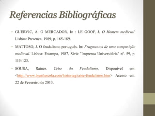Referencias Bibliográficas
• GUERVIC, A. O MERCADOR. In : LE GOOF, J. O Homem medieval.
  Lisboa: Presença, 1989, p. 165-189.

• MATTOSO, J. O feudalismo português. In: Fragmentos de uma composição
  medieval. Lisboa: Estampa, 1987. Série "Imprensa Universitária" nº. 59, p.
  115-123.

• SOUSA,      Rainer.     Crise    do    Feudalismo.     Disponível     em:
  <http://www.brasilescola.com/historiag/crise-feudalismo.htm> Acesso em:
  22 de Fevereiro de 2013.
 