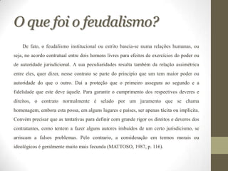 O que foi o feudalismo?
    De fato, o feudalismo institucional ou estrito baseia-se numa relações humanas, ou
seja, no acordo contratual entre dois homens livres para efeitos de exercícios do poder ou
de autoridade jurisdicional. A sua peculiaridades resulta também da relação assimétrica
entre eles, quer dizer, nesse contrato se parte do principio que um tem maior poder ou
autoridade do que o outro. Daí a proteção que o primeiro assegura ao segundo e a
fidelidade que este deve àquele. Para garantir o cumprimento dos respectivos deveres e
direitos, o contrato normalmente é selado por um juramento que se chama
homenagem, embora esta possa, em alguns lugares e países, ser apenas tácita ou implícita.
Convém precisar que as tentativas para definir com grande rigor os direitos e deveres dos
contratantes, como tentem a fazer alguns autores imbuídos de um certo jurisdicismo, se
arriscam a falsos problemas. Pelo contrario, a consideração em termos morais ou
ideológicos é geralmente muito mais fecunda (MATTOSO, 1987, p. 116).
 