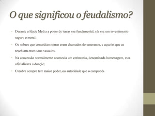 O que significou o feudalismo?
• Durante a Idade Media a posse de terras era fundamental, ela era um investimento
  seguro e moral;

• Os nobres que concediam terras eram chamados de suseranos, e aqueles que as
  recebiam eram seus vassalos.

• Na concessão normalmente acontecia um cerimonia, denominada homenagem, esta
  oficializava a doação;

• O nobre sempre tem maior poder, ou autoridade que o camponês.
 