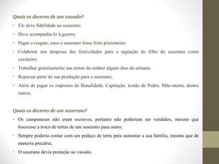 Quais os deveres de um vassalo?
• Ele deve fidelidade ao suserano;
• Deve acompanha-lo à guerra;
• Pagar o resgate, caso o suserano fosse feito prisioneiro;
• Colaborar nas despesas das festividades para a sagração do filho do suserano como
  cavaleiro;
• Trabalhar gratuitamente nas terras do senhor alguns dias da semana;
• Repassar parte de sua produção para o suserano;
• Além de pagar os impostos de Banalidade, Capitação, tostão de Pedro, Mão-morta, dentre
  outros.


Quais os deveres de um suserano?
• Os camponeses não eram escravos, portanto não poderiam ser vendidos, mesmo que
  houvesse a troca de terras de um suserano para outro;
• Sempre poderia contar com um pedaço de terra para sustentar a sua família, mesmo que de
  maneira precária;
• O suserano devia proteção ao vassalo.
 