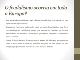 O feudalismo ocorria em toda
 a Europa?
• Este acordo não era valido para toda a Europa, em cada país, e até mesmo em cada
  região haviam especificidades;

• Enquanto na França e na Inglaterra foi criado um código feudal jurídico, onde ficava
  clara as obrigações e direitos do vassalo e do suserano, na Espanha e em Portugal
  apenas existia um sistema de valores morais que impunha uma prática extremamente
  fluida e variável;

• Apesar da importância da Terra para aquele período, ela não pode ser considerada
  como a única forma de feudo ou beneficio. Ela pode ser uma função, ou uma
  compensação periódica em bens móveis, como panos ou dinheiro.
 