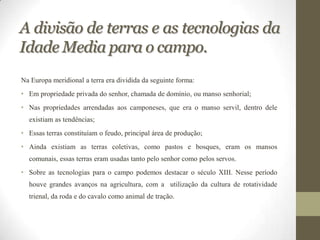 A divisão de terras e as tecnologias da
Idade Media para o campo.
Na Europa meridional a terra era dividida da seguinte forma:
• Em propriedade privada do senhor, chamada de domínio, ou manso senhorial;
• Nas propriedades arrendadas aos camponeses, que era o manso servil, dentro dele
  existiam as tendências;
• Essas terras constituíam o feudo, principal área de produção;
• Ainda existiam as terras coletivas, como pastos e bosques, eram os mansos
  comunais, essas terras eram usadas tanto pelo senhor como pelos servos.
• Sobre as tecnologias para o campo podemos destacar o século XIII. Nesse período
  houve grandes avanços na agricultura, com a utilização da cultura de rotatividade
  trienal, da roda e do cavalo como animal de tração.
 