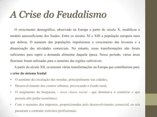 A Crise do Feudalismo
    O crescimento demográfico, observado na Europa a partir do século X, modificou o
modelo autossuficiente dos feudos. Entre os séculos XI e XIII a população europeia mais
que dobrou. O aumento das populações impulsionou o crescimento das lavouras e a
dinamização das atividades comerciais. No entanto, essas transformações não foram
suficientes para suprir a demanda alimentar daquela época. Nesse período, várias áreas
florestais foram utilizadas para o aumento das regiões cultiváveis.
    A partir do século XII, ocorreram várias transformações na Europa que contribuíram para
a crise do sistema feudal:
•   O aumento da circulação das moedas, principalmente nas cidades;
•   Desenvolvimento dos centros urbanos, provocando o êxodo rural;
•   O surgimento da burguesia, - nova classe social - que dominava o comércio e que
    possuía alto poder econômico;
•   Com o aumento dos impostos, proporcionados pelo desenvolvimento comercial, os reis
    passaram a contratar exércitos profissionais.
 