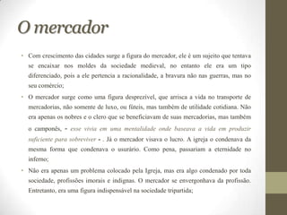 O mercador
• Com crescimento das cidades surge a figura do mercador, ele é um sujeito que tentava
  se encaixar nos moldes da sociedade medieval, no entanto ele era um tipo
  diferenciado, pois a ele pertencia a racionalidade, a bravura não nas guerras, mas no
  seu comércio;
• O mercador surge como uma figura desprezível, que arrisca a vida no transporte de
  mercadorias, não somente de luxo, ou fúteis, mas também de utilidade cotidiana. Não
  era apenas os nobres e o clero que se beneficiavam de suas mercadorias, mas também
  o camponês,     -   esse vivia em uma mentalidade onde baseava a vida em produzir
  suficiente para sobreviver - . Já o mercador visava o lucro. A igreja o condenava da
  mesma forma que condenava o usurário. Como pena, passariam a eternidade no
  inferno;
• Não era apenas um problema colocado pela Igreja, mas era algo condenado por toda
  sociedade, profissões imorais e indignas. O mercador se envergonhava da profissão.
  Entretanto, era uma figura indispensável na sociedade tripartida;
 