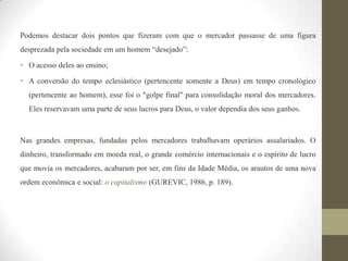 Podemos destacar dois pontos que fizeram com que o mercador passasse de uma figura
desprezada pela sociedade em um homem “desejado”:

• O acesso deles ao ensino;

• A conversão do tempo eclesiástico (pertencente somente a Deus) em tempo cronológico
  (pertencente ao homem), esse foi o "golpe final" para consolidação moral dos mercadores.
  Eles reservavam uma parte de seus lucros para Deus, o valor dependia dos seus ganhos.



Nas grandes empresas, fundadas pelos mercadores trabalhavam operários assalariados. O
dinheiro, transformado em moeda real, o grande comércio internacionais e o espírito de lucro
que movia os mercadores, acabaram por ser, em fins da Idade Média, os arautos de uma nova
ordem econômica e social: o capitalismo (GUREVIC, 1986, p. 189).
 