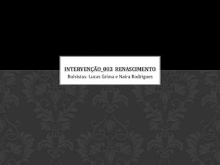 Bolsistas: Lucas Grima e Naira Rodrigues
INTERVENÇÃO_003 RENASCIMENTO
 