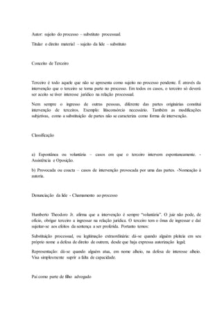 Autor: sujeito do processo – substituto processual. 
Titular o direito material – sujeito da lide – substituto 
Conceito de Terceiro 
Terceiro é todo aquele que não se apresenta como sujeito no processo pendente. É através da 
intervenção que o terceiro se torna parte no processo. Em todos os casos, o terceiro só deverá 
ser aceito se tiver interesse jurídico na relação processual. 
Nem sempre o ingresso de outras pessoas, diferente das partes originárias constitui 
intervenção de terceiros. Exemplo: litisconsórcio necessário. Também as modificações 
subjetivas, como a substituição de partes não se caracteriza como forma de intervenção. 
Classificação 
a) Espontânea ou voluntária – casos em que o terceiro intervem espontaneamente. - 
Assistência e Oposição. 
b) Provocada ou coacta – casos de intervenção provocada por uma das partes. -Nomeação à 
autoria. 
Denunciação da lide - Chamamento ao processo 
Humberto Theodoro Jr. afirma que a intervenção é sempre “voluntária”. O juiz não pode, de 
ofício, obrigar terceiro a ingressar na relação jurídica. O terceiro tem o ônus de ingressar e daí 
sujeitar-se aos efeitos da sentença a ser proferida. Portanto temos: 
Substituição processual, ou legitimação extraordinária: dá-se quando alguém pleiteia em seu 
próprio nome a defesa de direito de outrem, desde que haja expressa autorização legal; 
Representação: dá-se quando alguém atua, em nome alheio, na defesa de interesse alheio. 
Visa simplesmente suprir a falta de capacidade. 
Pai como parte de filho advogado 
 