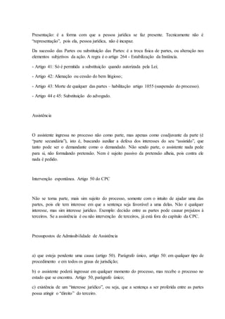 Presentação: é a forma com que a pessoa jurídica se faz presente. Tecnicamente não é 
“representação”, pois ela, pessoa jurídica, não é incapaz. 
Da sucessão das Partes ou substituição das Partes: é a troca física de partes, ou alteração nos 
elementos subjetivos da ação. A regra é o artigo 264 - Estabilização da Instância. 
- Artigo 41: Só é permitida a substituição quando autorizada pela Lei; 
- Artigo 42: Alienação ou cessão do bem litigioso; 
- Artigo 43: Morte de qualquer das partes – habilitação artigo 1055 (suspensão do processo). 
- Artigo 44 e 45: Substituição do advogado. 
Assistência 
O assistente ingressa no processo não como parte, mas apenas como coadjuvante da parte (é 
“parte secundária”), isto é, buscando auxiliar a defesa dos interesses do seu “assistido”, que 
tanto pode ser o demandante como o demandado. Não sendo parte, o assistente nada pede 
para si, não formulando pretensão. Nem é sujeito passivo da pretensão alheia, pois contra ele 
nada é pedido. 
Intervenção espontânea. Artigo 50 do CPC 
Não se torna parte, mais sim sujeito do processo, somente com o intuito de ajudar uma das 
partes, pois ele tem interesse em que a sentença seja favorável a uma delas. Não é qualquer 
interesse, mas sim interesse jurídico. Exemplo: decisão entre as partes pode causar prejuízos à 
terceiros. Se a assistência é ou não intervenção de terceiros, já está fora do capítulo da CPC. 
Pressupostos de Admissibilidade de Assistência 
a) que esteja pendente uma causa (artigo 50). Parágrafo único, artigo 50: em qualquer tipo de 
procedimento e em todos os graus de jurisdição; 
b) o assistente poderá ingressar em qualquer momento do processo, mas recebe o processo no 
estado que se encontra. Artigo 50, parágrafo único; 
c) existência de um “interesse jurídico”, ou seja, que a sentença a ser proferida entre as partes 
possa atingir o “direito” do terceiro. 
 