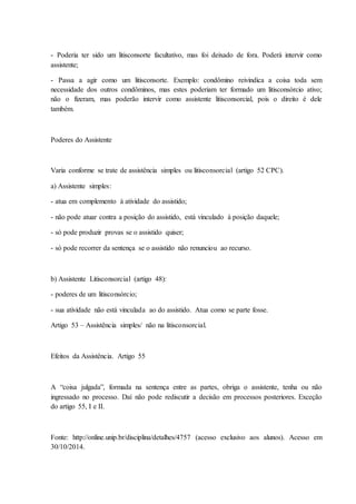 - Poderia ter sido um litisconsorte facultativo, mas foi deixado de fora. Poderá intervir como 
assistente; 
- Passa a agir como um litisconsorte. Exemplo: condômino reivindica a coisa toda sem 
necessidade dos outros condôminos, mas estes poderiam ter formado um litisconsórcio ativo; 
não o fizeram, mas poderão intervir como assistente litisconsorcial, pois o direito é dele 
também. 
Poderes do Assistente 
Varia conforme se trate de assistência simples ou litisconsorcial (artigo 52 CPC). 
a) Assistente simples: 
- atua em complemento à atividade do assistido; 
- não pode atuar contra a posição do assistido, está vinculado à posição daquele; 
- só pode produzir provas se o assistido quiser; 
- só pode recorrer da sentença se o assistido não renunciou ao recurso. 
b) Assistente Litisconsorcial (artigo 48): 
- poderes de um litisconsórcio; 
- sua atividade não está vinculada ao do assistido. Atua como se parte fosse. 
Artigo 53 – Assistência simples/ não na litisconsorcial. 
Efeitos da Assistência. Artigo 55 
A “coisa julgada”, formada na sentença entre as partes, obriga o assistente, tenha ou não 
ingressado no processo. Daí não pode rediscutir a decisão em processos posteriores. Exceção 
do artigo 55, I e II. 
Fonte: http://online.unip.br/disciplina/detalhes/4757 (acesso exclusivo aos alunos). Acesso em 
30/10/2014. 
