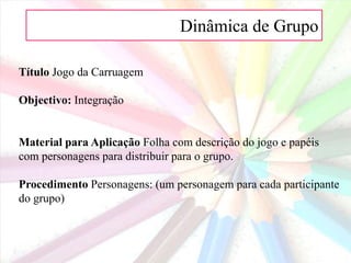 Dinâmica de Grupo
Título Jogo da Carruagem
Objectivo: Integração
Material para Aplicação Folha com descrição do jogo e papéis
com personagens para distribuir para o grupo.
Procedimento Personagens: (um personagem para cada participante
do grupo)
 