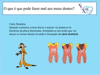 O que é que pode fazer mal aos meus dentes?
Cárie Dentária
Quando comemos coisas doces o açúcar vai juntar-se às
bactérias da placa bacteriana, formando-se um ácido que vai
atacar os nossos dentes levando à formação de cárie dentária
 
