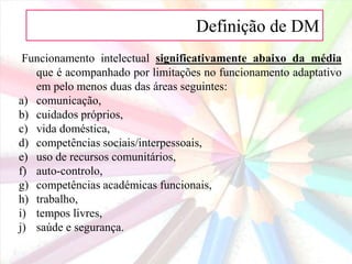 Definição de DM
Funcionamento intelectual significativamente abaixo da média
que é acompanhado por limitações no funcionamento adaptativo
em pelo menos duas das áreas seguintes:
a) comunicação,
b) cuidados próprios,
c) vida doméstica,
d) competências sociais/interpessoais,
e) uso de recursos comunitários,
f) auto-controlo,
g) competências académicas funcionais,
h) trabalho,
i) tempos livres,
j) saúde e segurança.
 