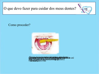 O que devo fazer para cuidar dos meus dentes?
Como proceder?
Fazer pequenos movimentos circularesComeçar a escovar os dentes de um lado até
ao outro
Escovar a parte de dentro dos dentesEscovar a superfície de mastigação para a
frente e para trás
Não esquecer o céu da boca (palato)Por fim não esquecer a língua
 