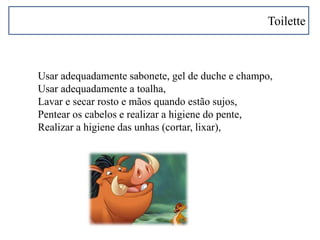 Toilette
Usar adequadamente sabonete, gel de duche e champo,
Usar adequadamente a toalha,
Lavar e secar rosto e mãos quando estão sujos,
Pentear os cabelos e realizar a higiene do pente,
Realizar a higiene das unhas (cortar, lixar),
 