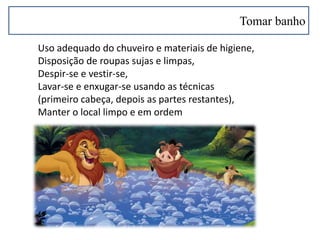 Tomar banho
Uso adequado do chuveiro e materiais de higiene,
Disposição de roupas sujas e limpas,
Despir-se e vestir-se,
Lavar-se e enxugar-se usando as técnicas
(primeiro cabeça, depois as partes restantes),
Manter o local limpo e em ordem
 
