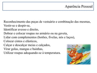 Aparência Pessoal
Reconhecimento das peças de vestuário e combinação das mesmas,
Vestir-se e despir-se,
Identificar avesso e direito,
Dobrar e colocar roupas no armário ou na gaveta,
Lidar com complementos (botões, fivelas, nós e laços),
Colocar cintos e elásticos,
Calçar e descalçar meias e calçados,
Virar golas, mangas e bainhas,
Utilizar roupas adequando-se à temperatura.
 