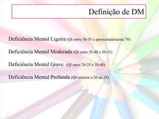 Definição de DM
Deficiência Mental Ligeira (QI entre 50-55 e aproximadamente 70)
Deficiência Mental Moderada (QI entre 35-40 e 50-55)
Deficiência Mental Grave (QI entre 20-25 e 35-40)
Deficiência Mental Profunda (QI inferior a 20 ou 25)
 