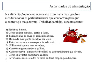 Actividades de alimentação
Na alimentação pode-se observar e exercitar a mastigação e
atender a todas as particularidades que concorrem para que
o comer seja mais correto. Trabalhar, também, aspectos como:
a) Sentar-se à mesa,
b) Como utilizar colheres, garfos e facas,
c) Cuidado a ter ao levar os alimentos à boca,
d) Ritmo da mastigação que deve ser lento,
e) Evitar derrubar alimentos para fora do prato
f) Utilizar outro prato para as sobras,
g) Como usar guardanapos e palitos,
h) Como se servir (alimentos e bebidas) ou como pedir para que sirvam,
i) Como se levantar e arrumar a cadeira,
j) Levar os utensílios usados na mesa ao local próprio para limpeza.
 