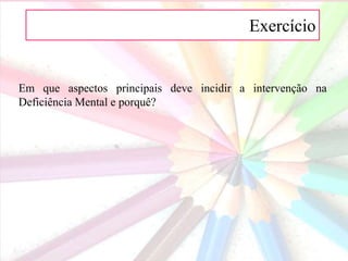 A Exercício
Em que aspectos principais deve incidir a intervenção na
Deficiência Mental e porquê?
 