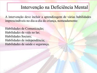 AIntervenção na Deficiência Mental
A intervenção deve incluir a aprendizagem de várias habilidades
imprescindíveis no dia-a-dia da criança, nomeadamente:
Habilidades de Comunicação;
Habilidades de vida no lar;
Habilidades Sociais;
Habilidades de independência;
Habilidades de saúde e segurança.
 
