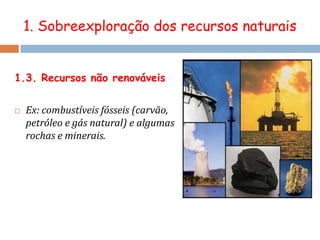 1. Sobreexploração dos recursos naturaisOs recursos ambientais só devem ser utilizados de acordo com a sua capacidade de regeneração.1. Sobreexploração dos recursos naturaisRecurso natural – qualquer bem com utilidade para o desenvolvimento, sobrevivência e bem-estar da sociedade. Recurso natural renovável – recurso natural cujo ciclo de reposição ocorre num curto intervalo de tempo, desde que utilizado de uma forma racional. É ciclicamente reposto no meio num intervalo de tempo compatível com a vida humana. Recurso natural não renovável - recurso natural cujo processo de reposição no meio natural demora milhares ou milhões de anos.