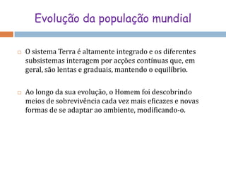Evolução da população mundialO sistema Terra é altamente integrado e os diferentes subsistemas interagem por acções contínuas que, em geral, são lentas e graduais, mantendo o equilíbrio.Ao longo da sua evolução, o Homem foi descobrindo meios de sobrevivência cada vez mais eficazes e novas formas de se adaptar ao ambiente, modificando-o. 