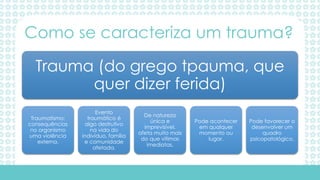 Trauma (do grego tpauma, que
quer dizer ferida)
Traumatismo:
consequências
no organismo
uma violência
externa.
Evento
traumático é
algo destrutivo
na vida do
indivíduo, família
e comunidade
afetada.
De natureza
única e
imprevisível,
afeta muito mais
do que vítimas
imediatas.
Pode acontecer
em qualquer
momento ou
lugar.
Pode favorecer o
desenvolver um
quadro
psicopatológico.
Como se caracteriza um trauma?
 
