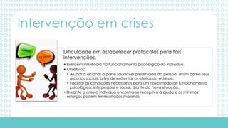 Dificuldade em estabelecer protocolos para tais
intervenções.
• Exercem influência no funcionamento psicológico do indivíduo.
• Objetivos:
• Ajudar a acionar a parte saudável preservada da pessoa, assim como seus
recursos sociais, a fim de enfrentar os efeitos do estresse.
• Facilitar as condições necessárias para um novo modo de funcionamento
psicológico, interpessoal e social, diante da nova situação.
• Durante a crise o individuo encontra-se receptivo à ajuda e os mínimos
esforços podem ter resultados máximos
Intervenção em crises
 