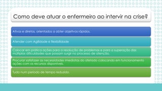 Ativos e diretos, orientados a obter objetivos rápidos.
Atender com Agilidade e flexibilidade
Colocar em prática ações para a resolução de problemas e para a superação das
múltiplas dificuldades que possam surgir no processo de atenção.
Procurar satisfazer as necessidades imediatas do afetado colocando em funcionamento
ações com os recursos disponíveis.
Tudo num período de tempo reduzido.
Como deve atuar o enfermeiro ao intervir na crise?
 