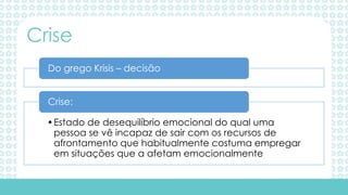 Do grego Krisis – decisão
•Estado de desequilíbrio emocional do qual uma
pessoa se vê incapaz de sair com os recursos de
afrontamento que habitualmente costuma empregar
em situações que a afetam emocionalmente
Crise:
Crise
 