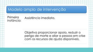 Primeira
instância:
Assistência imediata.
Objetiva proporcionar apoio, reduzir o
perigo de morte e aliar a pessoa em crise
com os recursos de ajuda disponíveis.
Modelo amplo de intervenção
 