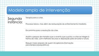 Segunda
instância:
Terapia para a crise.
Processo breve, mas além da restauração do enfrentamento imediato.
Encaminha para a resolução da crise.
Assistir a pessoa de maneira que o evento que suscitou a crise se integre à
trama da vida, com melhores recursos e disposição para encarar o futuro.
Requer maior preparo de quem irá aplicá-la (formação
psicoterápica/psiquiátrica).
Modelo amplo de intervenção
 