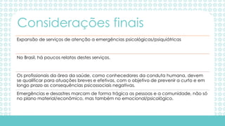 Expansão de serviços de atenção a emergências psicológicas/psiquiátricas
No Brasil, há poucos relatos destes serviços.
Os profissionais da área da saúde, como conhecedores da conduta humana, devem
se qualificar para atuações breves e efetivas, com o objetivo de prevenir a curto e em
longo prazo as consequências psicossociais negativas.
Emergências e desastres marcam de forma trágica as pessoas e a comunidade, não só
no plano material/econômico, mas também no emocional/psicológico.
Considerações finais
 