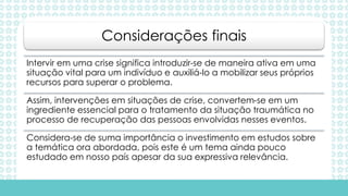 Intervir em uma crise significa introduzir-se de maneira ativa em uma
situação vital para um indivíduo e auxiliá-lo a mobilizar seus próprios
recursos para superar o problema.
Assim, intervenções em situações de crise, convertem-se em um
ingrediente essencial para o tratamento da situação traumática no
processo de recuperação das pessoas envolvidas nesses eventos.
Considera-se de suma importância o investimento em estudos sobre
a temática ora abordada, pois este é um tema ainda pouco
estudado em nosso país apesar da sua expressiva relevância.
Considerações finais
 
