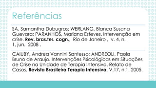 SA, Samantha Dubugras; WERLANG, Blanca Susana
Guevara; PARANHOS, Mariana Esteves. Intervenção em
crise. Rev. bras.ter. cogn., Rio de Janeiro , v. 4, n.
1, jun. 2008 .
CAIUBY, Andrea Vannini Santesso; ANDREOLI, Paola
Bruno de Araujo. Intervenções Psicológicas em Situações
de Crise na Unidade de Terapia Intensiva. Relato de
Casos. Revista Brasileira Terapia Intensiva. V.17, n.1. 2005.
Referências
 