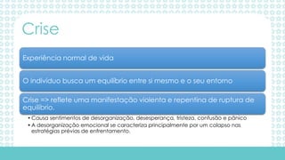 Experiência normal de vida
O indivíduo busca um equilíbrio entre si mesmo e o seu entorno
Crise => reflete uma manifestação violenta e repentina de ruptura de
equilíbrio.
•Causa sentimentos de desorganização, desesperança, tristeza, confusão e pânico
•A desorganização emocional se caracteriza principalmente por um colapso nas
estratégias prévias de enfrentamento.
Crise
 