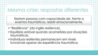 Existem pessoas com capacidade de, frente a
eventos traumáticos, resistir emocionalmente.
•“Resiliência” (do inglês resilience).
•Equilíbrio estável quando acometidos por situações
traumáticas.
•Indivíduos resilientes permanecem em níveis
funcionais apesar da experiência traumática.
Mesma crise: respostas diferentes
 