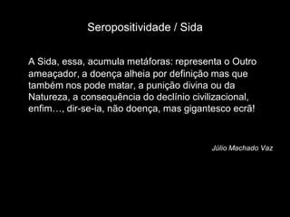 Seropositividade / Sida

A Sida, essa, acumula metáforas: representa o Outro
ameaçador, a doença alheia por definição mas que
também nos pode matar, a punição divina ou da
Natureza, a consequência do declínio civilizacional,
enfim…, dir-se-ia, não doença, mas gigantesco ecrã!



                                         Júlio Machado Vaz
 