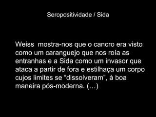 Seropositividade / Sida



Weiss mostra-nos que o cancro era visto
como um caranguejo que nos roía as
entranhas e a Sida como um invasor que
ataca a partir de fora e estilhaça um corpo
cujos limites se “dissolveram”, à boa
maneira pós-moderna. (…)
 