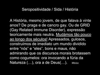 Seropositividade / Sida / História

A História, mesmo jovem, de que falava à vinte
anos? De praga e de cancro gay. Ou de GRID
(Gay Related Immune Disorder), expressão
teoricamente mais neutra. Mudámos tão pouco
ao longo dos séculos! Apressados, gulosos,
construímos de imediato um mundo dividido
entre “nós” e “eles”, bons e maus, não
admirando que os discursos morais brotassem
como cogumelos: ora invocando a fúria da
Natureza (…), ora a de Deus(…). Weiss
 