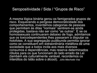 Seropositividade / Sida / “Grupos de Risco”

A mesma lógica binária gerou os famigerados grupos de
risco. Esquecendo a perigosa democraticidade dos
comportamentos, inventámos categorias de pessoas
que permitiam às ditas “normais” sentirem-se ainda
protegidas, bastava não ser como “as outras”. E se os
homossexuais continuaram debaixo de fogo, admitamos
que os toxicodependentes lhes passaram a disputar os
holofotes. A sua segregação pudibunda permitia ignorar
como se constituem em extraordinária metáfora de uma
sociedade que a todos incita aos mais diversos
consumos e dependências, mas reserva determinados
rótulos para os que funcionam do lado errado da Lei
(também ela culturalmente variável, recordemos os
interditos do Islão sobre o álcool). Júlio Machado Vaz
 