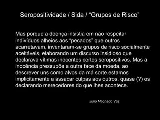 Seropositividade / Sida / “Grupos de Risco”

Mas porque a doença insistia em não respeitar
indivíduos alheios aos “pecados” que outros
acarretavam, inventaram-se grupos de risco socialmente
aceitáveis, elaborando um discurso insidioso que
declarava vítimas inocentes certos seropositivos. Mas a
inocência pressupõe a outra face da moeda, ao
descrever uns como alvos da má sorte estamos
implicitamente a assacar culpas aos outros, quase (?) os
declarando merecedores do que lhes acontece.

                              Júlio Machado Vaz
 