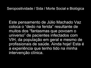 Seropositividade / Sida / Morte Social e Biológica


 Este pensamento de Júlio Machado Vaz
 coloca o “dedo na ferida” resultante de
 muitos dos “fantasmas que povoam o
 universo” de pacientes infectados com
 VIH, da população em geral e mesmo de
 profissionais de saúde. Ainda hoje! Esta é
 a experiência que tenho tido na minha
 intervenção clínica.
 