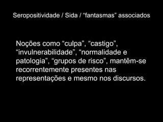 Seropositividade / Sida / “fantasmas” associados



 Noções como “culpa”, “castigo”,
 “invulnerabilidade”, “normalidade e
 patologia”, “grupos de risco”, mantêm-se
 recorrentemente presentes nas
 representações e mesmo nos discursos.
 