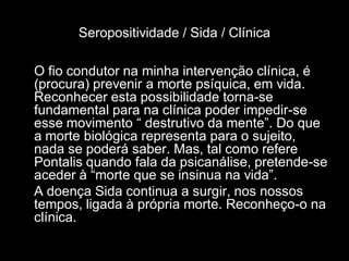 Seropositividade / Sida / Clínica

O fio condutor na minha intervenção clínica, é
(procura) prevenir a morte psíquica, em vida.
Reconhecer esta possibilidade torna-se
fundamental para na clínica poder impedir-se
esse movimento “ destrutivo da mente”. Do que
a morte biológica representa para o sujeito,
nada se poderá saber. Mas, tal como refere
Pontalis quando fala da psicanálise, pretende-se
aceder à “morte que se insinua na vida”.
A doença Sida continua a surgir, nos nossos
tempos, ligada à própria morte. Reconheço-o na
clínica.
 