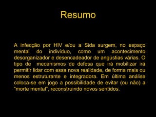 Resumo


A infecção por HIV e/ou a Sida surgem, no espaço
mental do indivíduo, como um acontecimento
desorganizador e desencadeador de angústias várias. O
tipo de mecanismos de defesa que irá mobilizar irá
permitir lidar com essa nova realidade, de forma mais ou
menos estruturante e integradora. Em última análise
coloca-se em jogo a possibilidade de evitar (ou não) a
“morte mental”, reconstruindo novos sentidos.
 