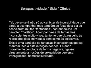 Seropositividade / Sida / Clínica


Tal, dever-se-á não só ao carácter de incurabilidade que
ainda a acompanha, mas também ao facto de a ela se
associarem muitos “fantasmas”, conferindo-lhe um
carácter “maléfico”. Acompanha-se de fantasmas
inconscientes muito vivos, tanto no que diz respeito às
representações individuais bem como às colectivas.
Existe uma panóplia de fantasias inconscientes que se
mantêm face a esta infecção/doença. Estando
moralmente conotada de forma negativa, liga-se
directamente a noções de sexualidade perversa,
transgressão, homossexualidade.
 